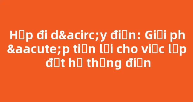 Hộp đi dây điện: Giải pháp tiện lợi cho việc lắp đặt hệ thống điện